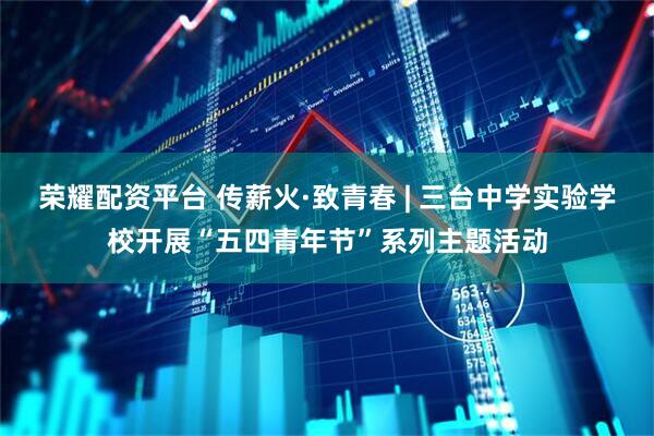 荣耀配资平台 传薪火·致青春 | 三台中学实验学校开展“五四青年节”系列主题活动