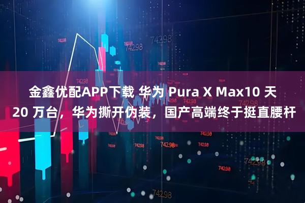 金鑫优配APP下载 华为 Pura X Max10 天 20 万台，华为撕开伪装，国产高端终于挺直腰杆